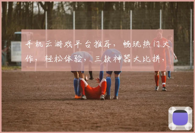 手机云游戏平台推荐，畅玩热门大作，轻松体验，三款神器大比拼，快来选一款吧