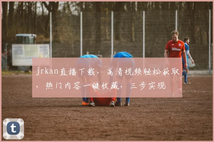 jrkan直播下载，高清视频轻松获取，热门内容一键收藏，三步实现