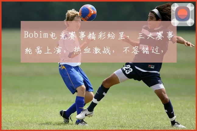 Bobim电竞赛事精彩纷呈，三大赛事轮番上演，热血激战，不容错过，三大亮点，三大悬念，三大惊喜