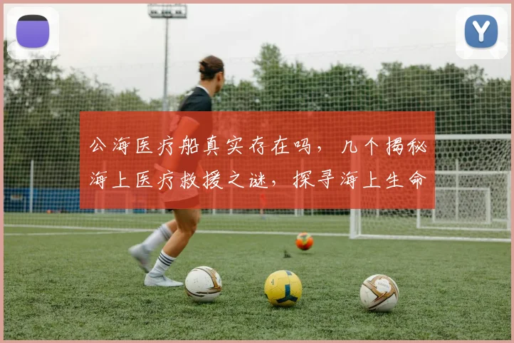 公海医疗船真实存在吗，几个揭秘海上医疗救援之谜，探寻海上生命线