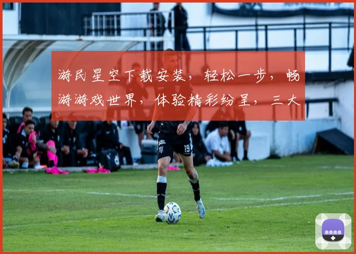 游民星空下载安装，轻松一步，畅游游戏世界，体验精彩纷呈，三大亮点不容错过