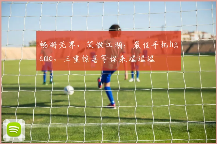 畅游无界，笑傲江湖，最佳手机hgame，三重惊喜等你来逗逗逗