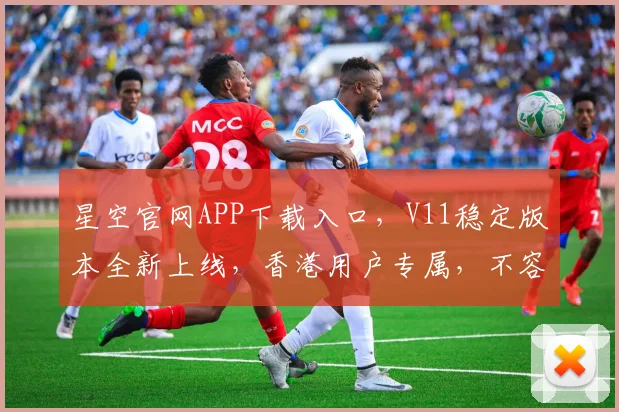 星空官网APP下载入口，V11稳定版本全新上线，香港用户专属，不容错过