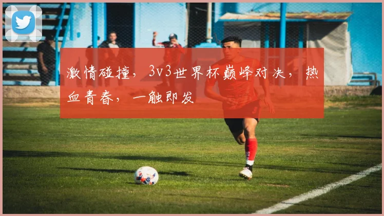 激情碰撞，3v3世界杯巅峰对决，热血青春，一触即发