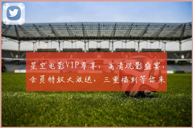 星空电影VIP尊享，高清观影盛宴，会员特权大放送，三重福利等你来